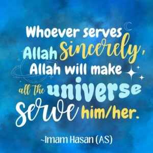 Whoever serves Allah Sincerely, Allah will make all the universe serve him/her. - Imam Hasan (AS)