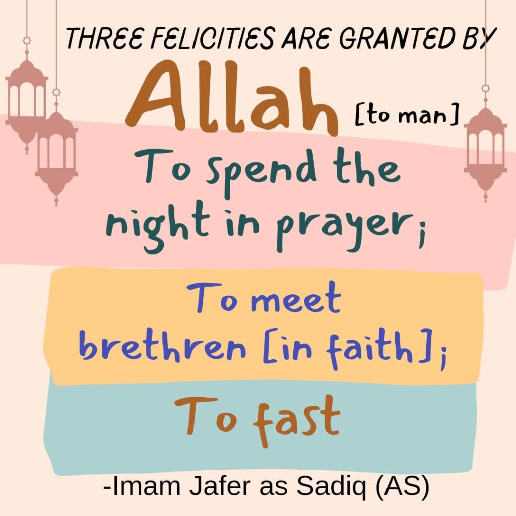 Three felicities are granted by Allah [to man]: to spend the night in prayer; to meet brethren [in faith]; to fast. -Imam Jafer as Sadiq (AS)