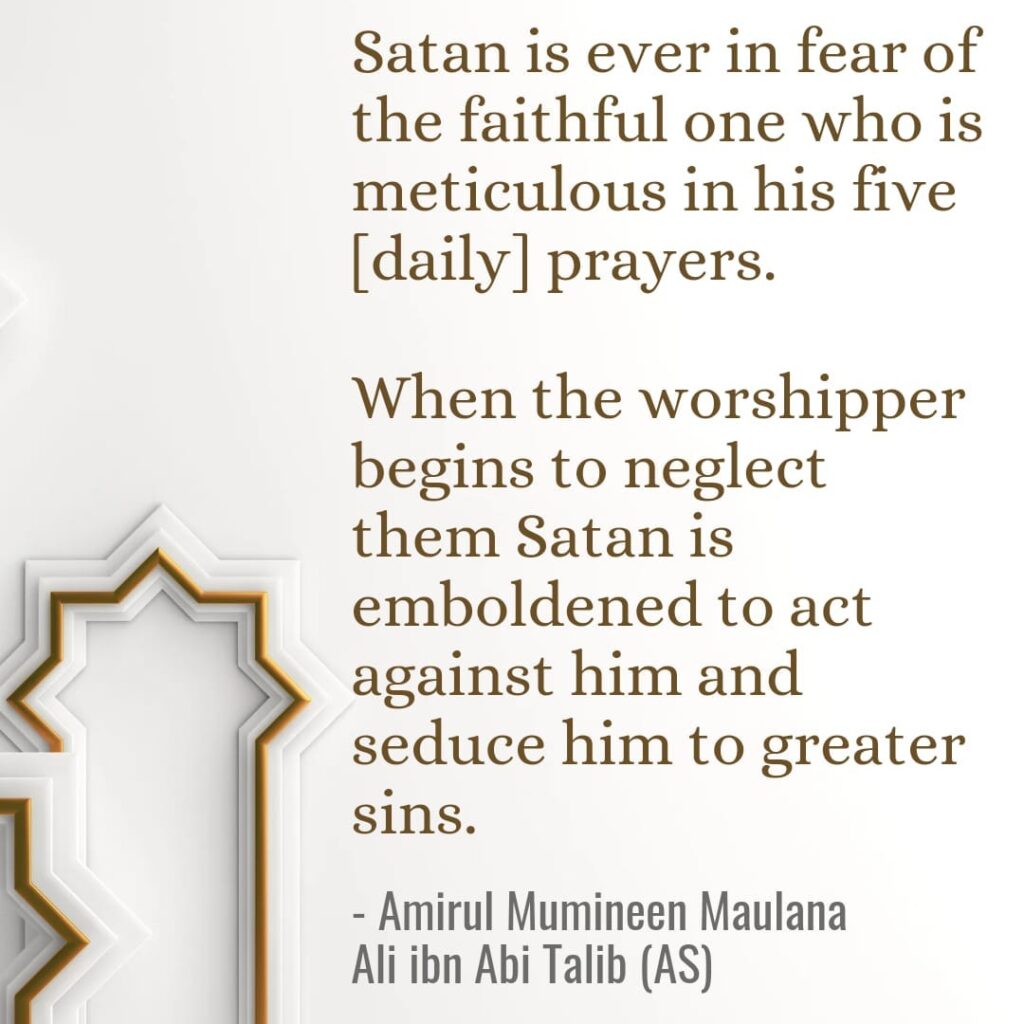 Satan is ever in fear of the faithful one who is meticulous in his five [daily] prayers. When the worshipper begins to neglect them Satan is emboldened to act against him and seduce him to greater sins. - Amirul Mumineen Maulana Ali ibn Abi Talib (AS)