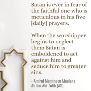 Satan is ever in fear of the faithful one who is meticulous in his five [daily] prayers. When the worshipper begins to neglect them Satan is emboldened to act against him and seduce him to greater sins. - Amirul Mumineen Maulana Ali ibn Abi Talib (AS)