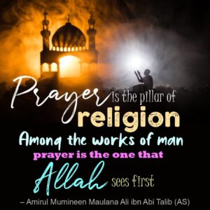 "Prayer is the pillar of religion. Among the works of man prayer is the one that Allah sees first. - Amirul Mumineen Maulana Ali ibn Abi Talib (AS) "