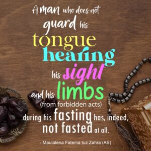 "A man who does not guard his tongue, hearing, his sight and his limbs (from forbidden acts) during his fasting has, indeed, not fasted at all. - Maulatena Fatema tuz Zahra (AS) "