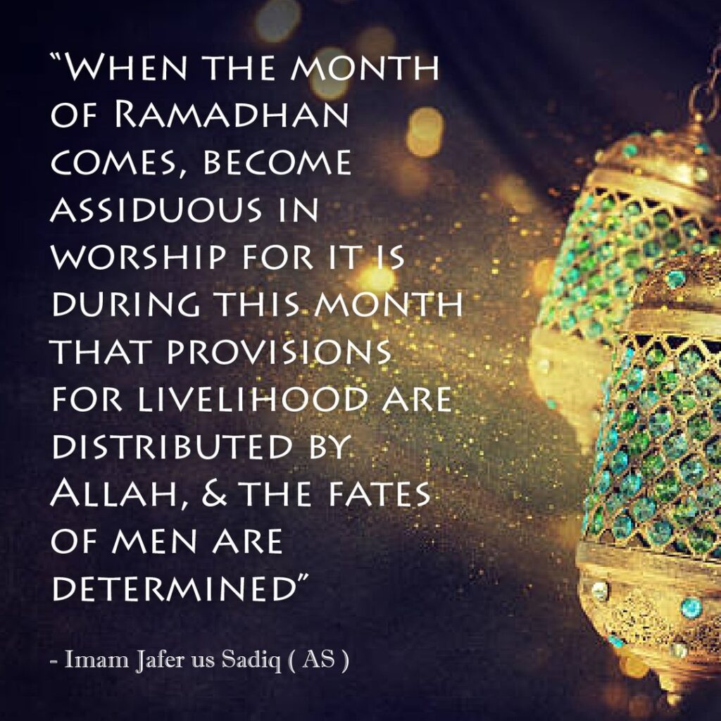 When the month of Ramadhan comes, become assiduous in worship for it is during this month that provisions for livelihood are distributed by Allah, & the fates of men are determined. - Imam Jafer us Sadiq (as)