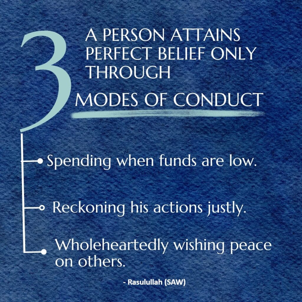 A person attains perfect belief only through 3 modes of conduct: Spending when funds are low. Reckoning his actions justly. Wholeheartedly wishing peace on others. - Rasulullah (SAW)