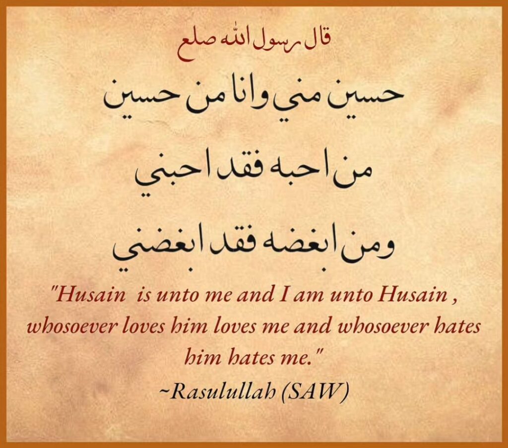 Husain is unto me and I am unto Husain, whosoever loves him loves me and whosoever hates him hates me.