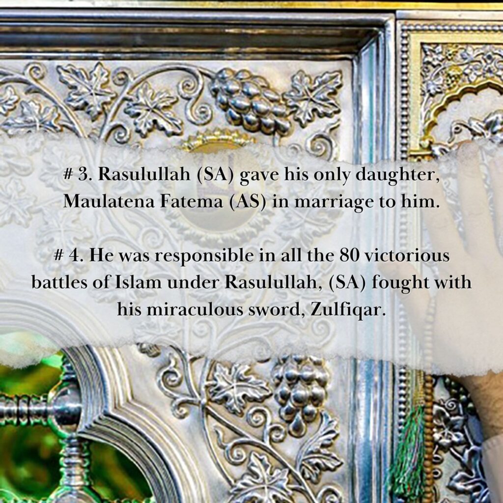 MERITS OF AMIRUL MUMINEEN, MAULANA ALI (AS) 3. Rasulullah (sa) gave his only daughter, Maulatena Fatema (as) in marriage to him. 4. He was responsible in all the 80 victorious battles of Islam under Rasulullah, (sa) fought with his miraculous sword, Zulfiqar.