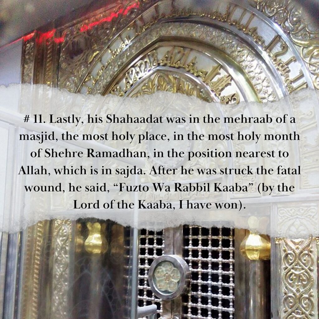 MERITS OF AMIRUL MUMINEEN, MAULANA ALI (AS) 11. Lastly, his Shahaadat was in the mehraab of a masjid, the most holy place, in the most holy month of Shehre Ramadhan, in the position nearest to Allah, which is in sajda. After he was struck the fatal wound, he said, “Fuzto Wa Rabbil Kaaba” (by the Lord of the Kaaba, I have won).