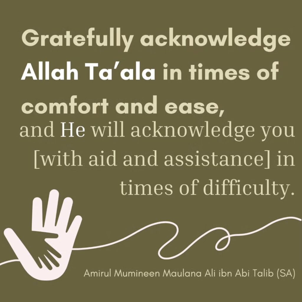 Gratefully acknowledge Allah Ta'ala in times of comfort and ease,and He will acknowledge you [with aid and assistance] in times of difficulty.