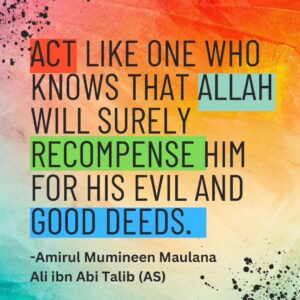 ACT LIKE ONE WHO KNOWS THAT ALLAH WILL SURELY RECOMPENSE HIM FOR HIS EVIL AND GOOD DEEDS - Amirul Mumineen Maulana Ali ibn Abi tablib (AS)