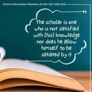 The scholar is one who is not satisfied with [his] knowledge nor does he allow himself to be satiated by it. - Amirul Mumineen Maulana Ali ibn Abi Talib (AS)