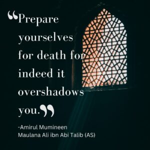 Prepare yourselves for death for indeed it overshadows you. - Amirul Mumineen Maulana Ali ibn Abi Talib (AS)