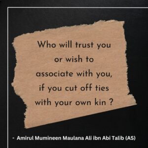 Who will trust you or wish to associate with you, if you cut off ties with your own kin ? - Amirul Mumineen Maulana Ali ibn Abi Talib (AS)